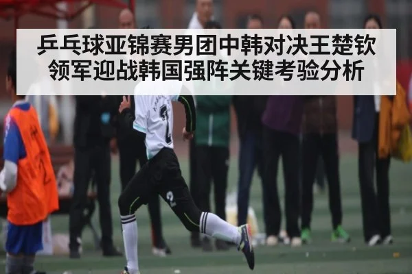 乒乓球亚锦赛男团中韩对决王楚钦领军迎战韩国强阵关键考验分析 | c7c7