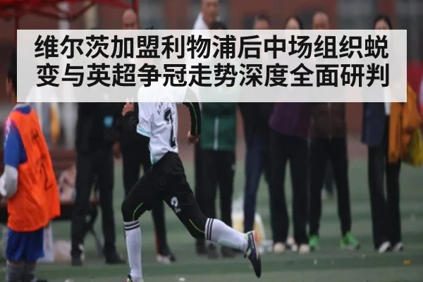 维尔茨加盟利物浦后中场组织蜕变与英超争冠走势深度全面研判 - c7c7